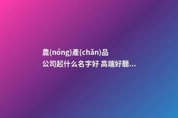 農(nóng)產(chǎn)品公司起什么名字好 高端好聽的農(nóng)業(yè)公司名字,起名之家-第1張-公司起名-玄機(jī)派